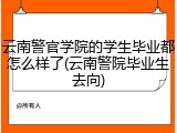 云南警官学院的学生毕业都怎么样了(云南警院毕业生去向)