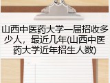 山西中医药大学一届招收多少人，最近几年(山西中医药大学近年招生人数)
