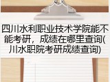 四川水利职业技术学院能不能考研，成绩在哪里查询(川水职院考研成绩查询)