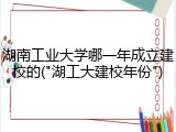 湖南工业大学哪一年成立建校的("湖工大建校年份")