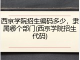 西京学院招生编码多少，隶属哪个部门(西京学院招生代码)