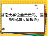 湖南大学含金量量吗，值得报吗(湖大值报吗)