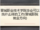 晋城职业技术学院毕业可以找什么样的工作(晋城职院就业方向)