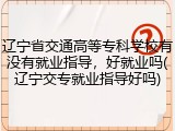辽宁省交通高等专科学校有没有就业指导，好就业吗(辽宁交专就业指导好吗)