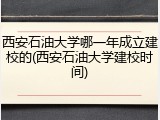 西安石油大学哪一年成立建校的(西安石油大学建校时间)