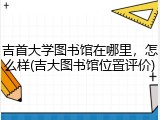 吉首大学图书馆在哪里，怎么样(吉大图书馆位置评价)