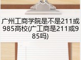 广州工商学院是不是211或985高校(广工商是211或985吗)