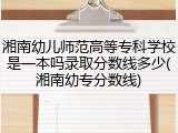 湘南幼儿师范高等专科学校是一本吗录取分数线多少(湘南幼专分数线)