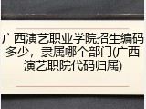 广西演艺职业学院招生编码多少，隶属哪个部门(广西演艺职院代码归属)