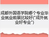 成都外国语学院哪个专业毕业就业前景比较好("成外就业好专业")