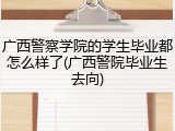 广西警察学院的学生毕业都怎么样了(广西警院毕业生去向)