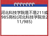 河北科技学院是不是211或985高校(河北科技学院非211/985)