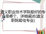 遵义职业技术学院最好的专业是哪个，详细阐述(遵义职院最佳专业)