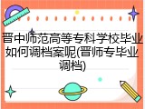 晋中师范高等专科学校毕业如何调档案呢(晋师专毕业调档)