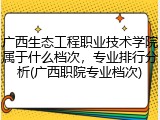 广西生态工程职业技术学院属于什么档次，专业排行分析(广西职院专业档次)