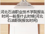 河北石油职业技术学院报名时间一般是什么时候(河北石油职院报名时间)