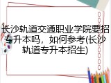 长沙轨道交通职业学院要招专升本吗，如何参考(长沙轨道专升本招生)