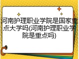 河南护理职业学院是国家重点大学吗(河南护理职业学院是重点吗)