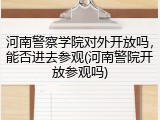 河南警察学院对外开放吗，能否进去参观(河南警院开放参观吗)