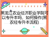 黑龙江农业经济职业学院可以专升本吗，如何操作(黑农经专升本流程)