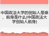 中国政法大学的创始人是谁，前身是什么(中国政法大学创始人前身)