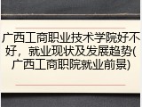 广西工商职业技术学院好不好，就业现状及发展趋势(广西工商职院就业前景)