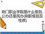 荆门职业学院是什么级别，公办还是民办(荆职级别及性质)