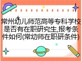 常州幼儿师范高等专科学校是否有在职研究生,报考条件如何(常幼师在职研条件)