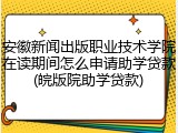 安徽新闻出版职业技术学院在读期间怎么申请助学贷款(皖版院助学贷款)