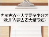 内蒙古农业大学要多少分才能进(内蒙古农大录取线)