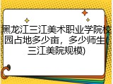 黑龙江三江美术职业学院校园占地多少亩，多少师生(三江美院规模)