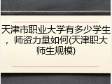 天津市职业大学有多少学生，师资力量如何(天津职大师生规模)