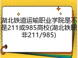 湖北铁道运输职业学院是不是211或985高校(湖北铁职非211/985)