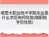 塔里木职业技术学院毕业是什么学历有何优势(塔职院学历优势)