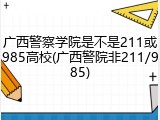 广西警察学院是不是211或985高校(广西警院非211/985)