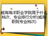 威海海洋职业学院属于什么档次，专业排行分析(威海职院专业档次)