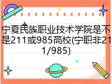 宁夏民族职业技术学院是不是211或985高校(宁职非211/985)