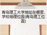 青岛理工大学地址在哪里，学校地理位置(青岛理工位置)