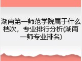 湖南第一师范学院属于什么档次，专业排行分析(湖南一师专业排名)