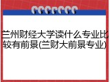 兰州财经大学读什么专业比较有前景(兰财大前景专业)