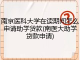 南京医科大学在读期间怎么申请助学贷款(南医大助学贷款申请)