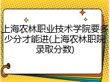 上海农林职业技术学院要多少分才能进(上海农林职院录取分数)
