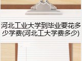 河北工业大学到毕业要花多少学费(河北工大学费多少)