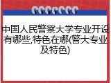 中国人民警察大学专业开设有哪些,特色在哪(警大专业及特色)