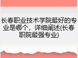长春职业技术学院最好的专业是哪个，详细阐述(长春职院最强专业)