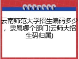 云南师范大学招生编码多少，隶属哪个部门(云师大招生码归属)