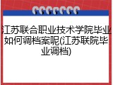 江苏联合职业技术学院毕业如何调档案呢(江苏联院毕业调档)