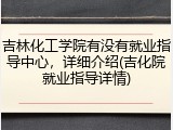 吉林化工学院有没有就业指导中心，详细介绍(吉化院就业指导详情)