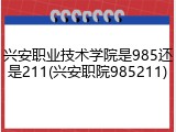 兴安职业技术学院是985还是211(兴安职院985211)