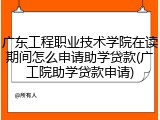 广东工程职业技术学院在读期间怎么申请助学贷款(广工院助学贷款申请)